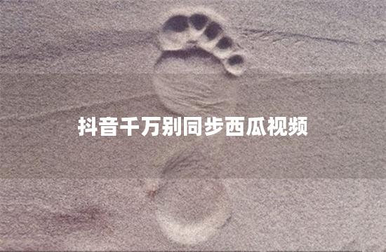 抖音千万别同步西瓜视频
