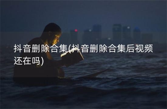 抖音删除合集(抖音删除合集后视频还在吗)