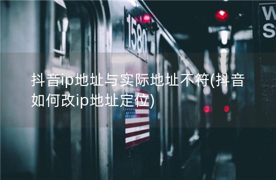 抖音ip地址与实际地址不符(抖音如何改ip地址定位)
