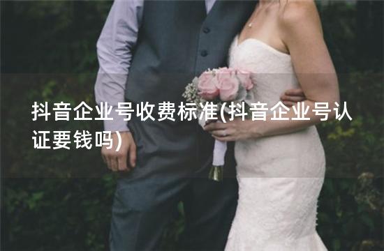 抖音企业号收费标准(抖音企业号认证要钱吗)