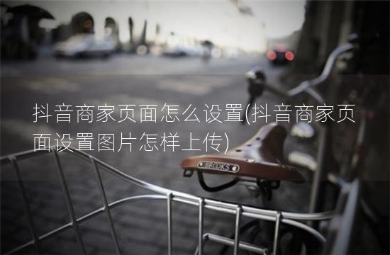 抖音商家页面怎么设置(抖音商家页面设置图片怎样上传)