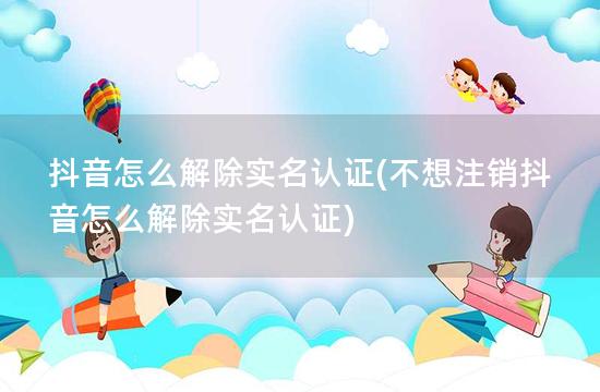 抖音怎么解除实名认证(不想注销抖音怎么解除实名认证)