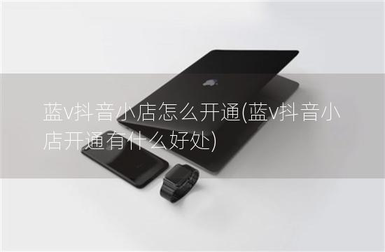 蓝v抖音小店怎么开通(蓝v抖音小店开通有什么好处)