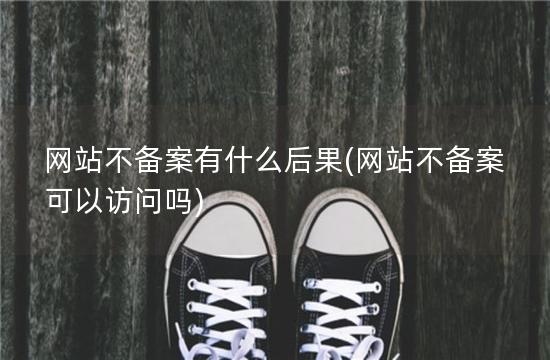 网站不备案有什么后果(网站不备案可以访问吗)