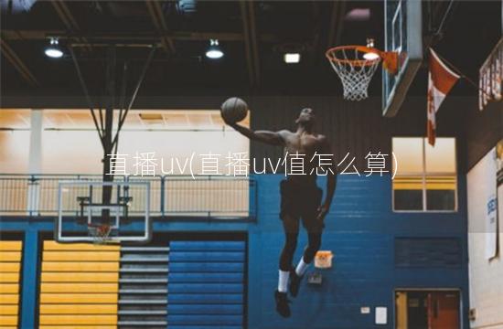 直播uv(直播uv值怎么算)