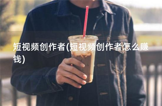 短视频创作者(短视频创作者怎么赚钱)
